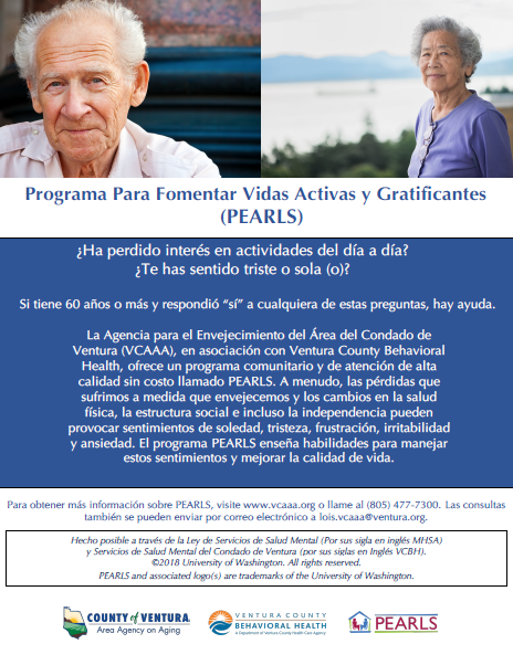 Folleto de los detalles del programa con imágenes de un hombre y una mujer mayores sonriendo. ¿Ha perdido interés en actividades del día a día? ¿Te has sentido triste o sola (o)? Si Ɵ ene 60 años o más y respondió “sí” a cualquiera de estas preguntas, hay ayuda. La Agencia sobre el Envejecimiento del Área del Condado de Ventura (VCAAA), en asociación con Ventura County Behavioral Health, ofrece un programa comunitario y de atención de alta calidad sin costo llamado PEARLS. A menudo, las pérdidas que sufrimos a medida que envejecemos y los cambios en la salud İ sica, la estructura social e incluso la independencia pueden provocar sentimientos de soledad, tristeza, frustración, irritabilidad y ansiedad. El programa PEARLS enseña habilidades para manejar estos senƟ mientos y mejorar la calidad de vida.Para obtener más información sobre PEARLS, visite www.vcaaa.org o llame al (805) 477-7300. Las consultas también se pueden enviar por correo electrónico a lois.vcaaa@ventura.org. County of Ventura Human Services Agency, Ventura County Behavioral Health, PEARLS. Hecho posible a través de la Ley de Servicios de Salud Mental (Por sus sigla en inglés MHSA) y Servicios de Salud Mental del Condado de Ventura (por sus siglas en Inglés VCBH). © 2018 University of Washington. All rights reserved. PEARLS and associated logos are trademarks of the University of Washington.