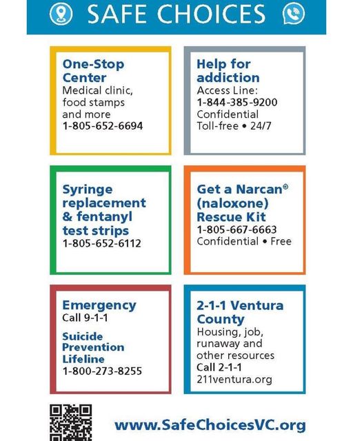 Safe Choices Contact Numbers: One-Stop Medical clinic, food stamps and more 805-652-6694. Help for addition: Access line 844-385-9200 Confidential and toll-free 24/7. Syringe replacement and fentanyl test strips 805-652-6112. Get a Narcan (naloxone) Rescue Kit 805-667-6663 Confidential and toll-free. Emergency Call 9-1-1. Suicide Prevention Lifeline 800-273-8255. 2-1-1 Ventura County: Housing, job, runaway and other resources Call 2-1-1 or 211venturacounty.gov. Website: SafeChoicesVC.org
