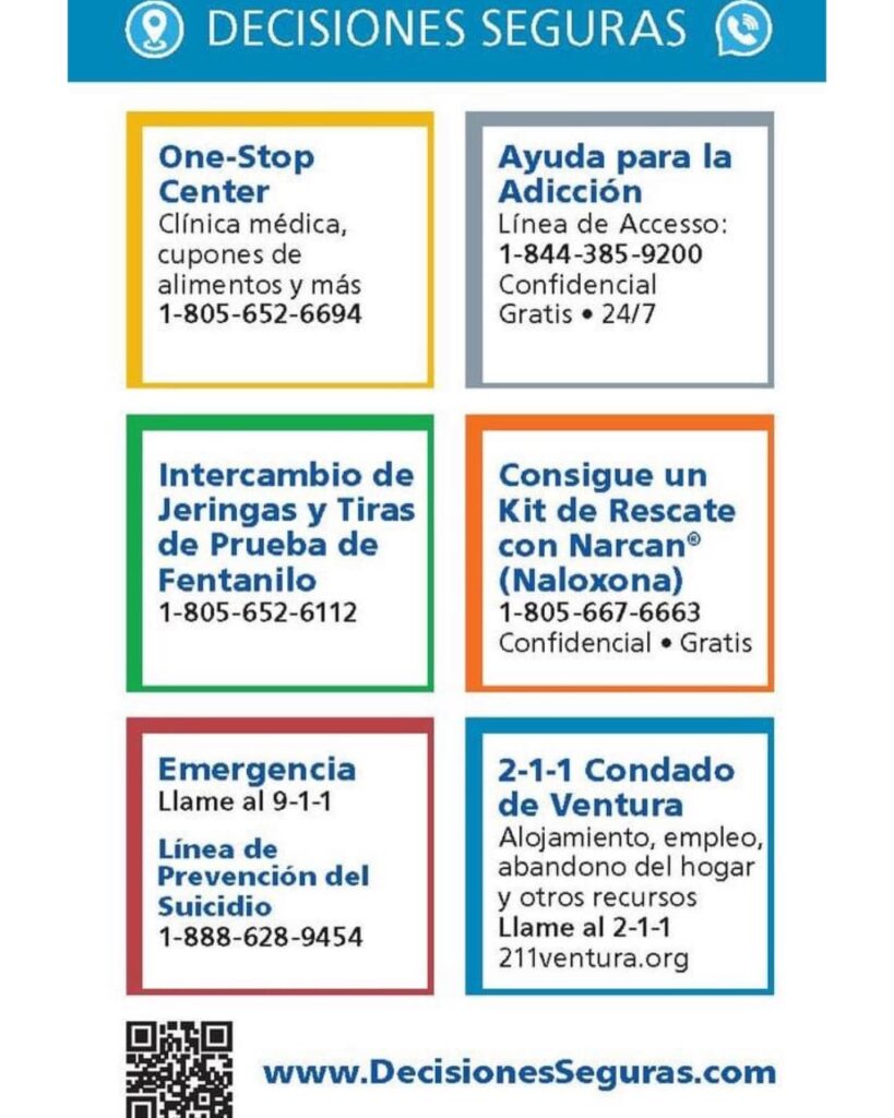 Decisiones Seguras: One-Stop Center clinica medica, cupones de alimentos y mas 805-652-6694. Ayuda para la adiccion linea de accesso 1-844-385-9200 Confidencial gratis 24/7. Intercambio de Jeringas y Tiras de Prueba de Fentanilo 1-805-652-6112. Consigue un Kit de Rescate con Narcan (Naloxona) 1-805-667-6663 Confidencial Gratis. Emergencia Llame de 9-1-1. Linea de Prevencion del Suicidio 1-888-628-9454. 2-1-1 Condado de Ventura: Alojamiento, empleo, abandono del hogar y otros recursos Llame al 2-1-1 o 211venturacounty.gov. www.DecisionesSeguras.com