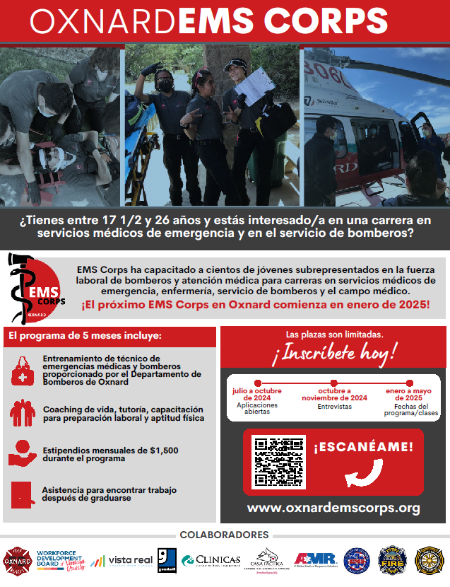 Fotos de personas atendiendo a una persona en una camilla, jóvenes con uniformes de emergencia sosteniendo una bolsa y un portapapeles y personas subiendo a un helicóptero. Oxnard EMS Corps. ¿Tiene entre 17 1/2 y 26 años y está interesado en una carrera en Servicios Médicos de Emergencia y Bomberos? EMS Corps ha capacitado a cientos de jóvenes subrepresentados en la fuerza laboral de bomberos y cuidado médico para carreras en servicios médicos de emergencia. Muchos se han convertido en paramédicos, enfermeras, bomberos y médicos. ¡El próximo Oxnard EMS Corps comienza en enero de 2025!El programa de 5 meses incluye: Entrenamiento de EMT y Bomberos proporcionado por el Departamento de Bomberos de Oxnard. Consejos de vida, tutoría, capacitación para la preparación laboral y aptitud física. Estipendios mensuales de $1500 ganados durante el programa. Asistencia para encontrar trabajo después de graduarse. El cupo es limitado; solicite hoy en oxnardemscorps.org. Se abren las solicitudes de julio a octubre de 2024. Entrevistas de octubre a noviembre de 2024. Fechas de clases/programas de enero a mayo de 2025.